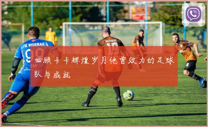 回顾卡卡辉煌岁月他曾效力的足球队与成就