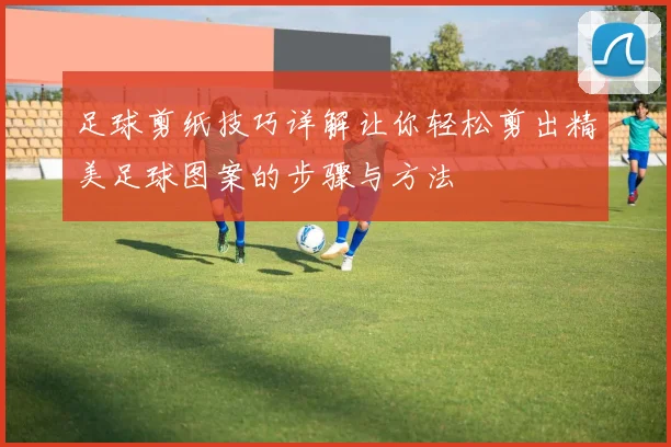 足球剪纸技巧详解让你轻松剪出精美足球图案的步骤与方法