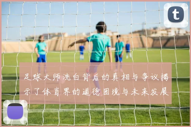 足球大师洗白背后的真相与争议揭示了体育界的道德困境与未来发展方向
