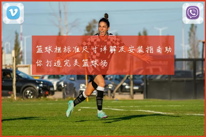 篮球框标准尺寸详解及安装指南助你打造完美篮球场