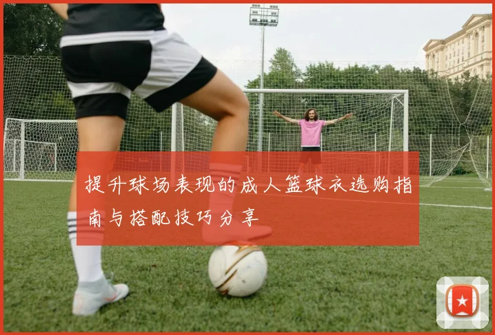 提升球场表现的成人篮球衣选购指南与搭配技巧分享