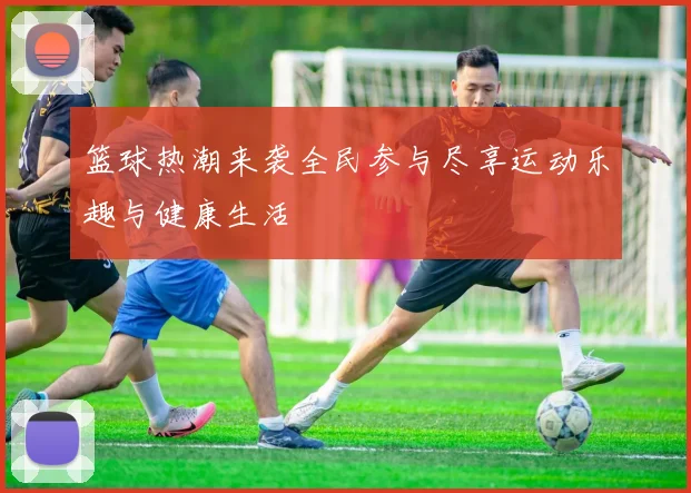 篮球热潮来袭全民参与尽享运动乐趣与健康生活