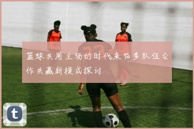 篮球共用主场的时代来临多队伍合作共赢新模式探讨