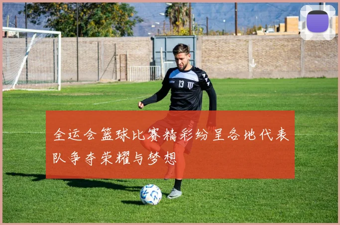全运会篮球比赛精彩纷呈各地代表队争夺荣耀与梦想